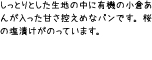 しっとりとした生地の中に有機の小倉あんが入った甘さ控えめなパンです。桜の塩漬けがのっています。